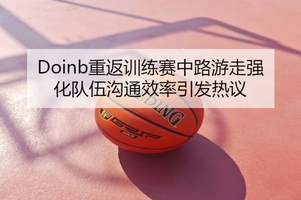 Doinb重返训练赛中路游走强化队伍沟通效率引发热议