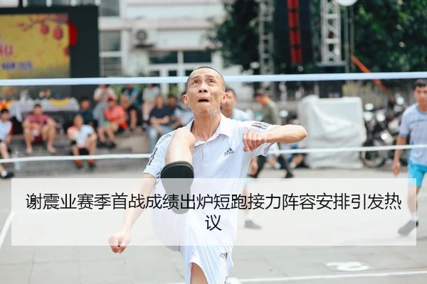 谢震业赛季首战成绩出炉短跑接力阵容安排引发热议
